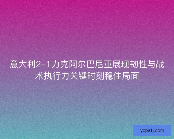 意大利2-1力克阿尔巴尼亚展现韧性与战术执行力关键时刻稳住局面