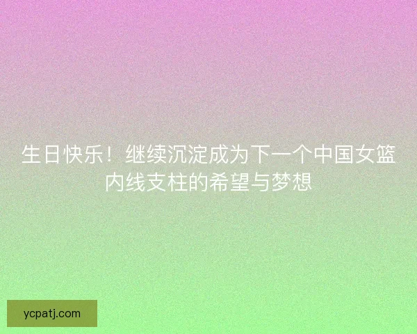 生日快乐！继续沉淀成为下一个中国女篮内线支柱的希望与梦想