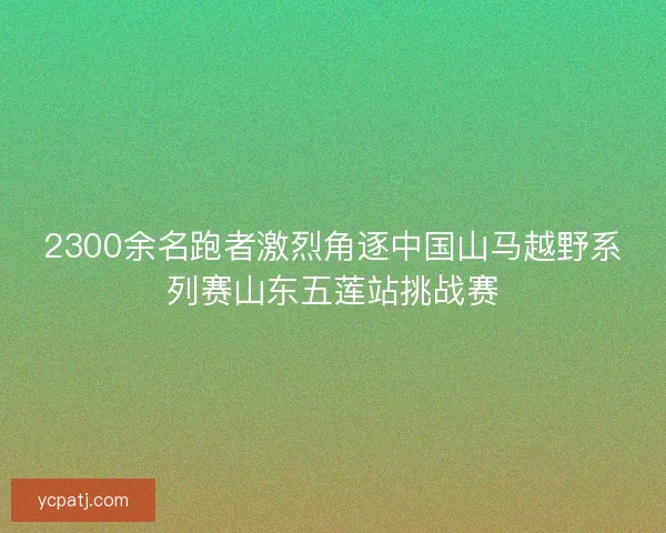 2300余名跑者激烈角逐中国山马越野系列赛山东五莲站挑战赛