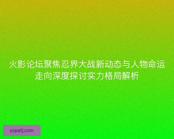 火影论坛聚焦忍界大战新动态与人物命运走向深度探讨实力格局解析