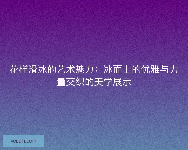花样滑冰的艺术魅力：冰面上的优雅与力量交织的美学展示