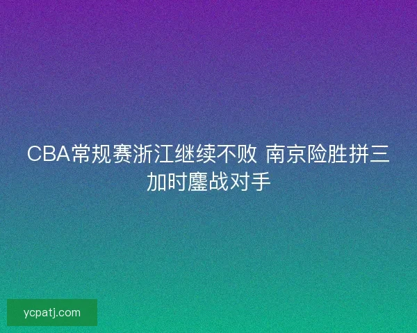 CBA常规赛浙江继续不败 南京险胜拼三加时鏖战对手