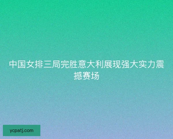 中国女排三局完胜意大利展现强大实力震撼赛场