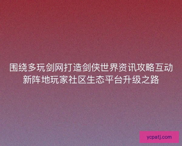 围绕多玩剑网打造剑侠世界资讯攻略互动新阵地玩家社区生态平台升级之路